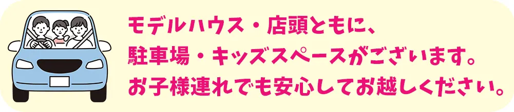 モデルハウス・店舗ともに、駐車場・キッズスペースがございます。お子様連れでも安心してお越しください